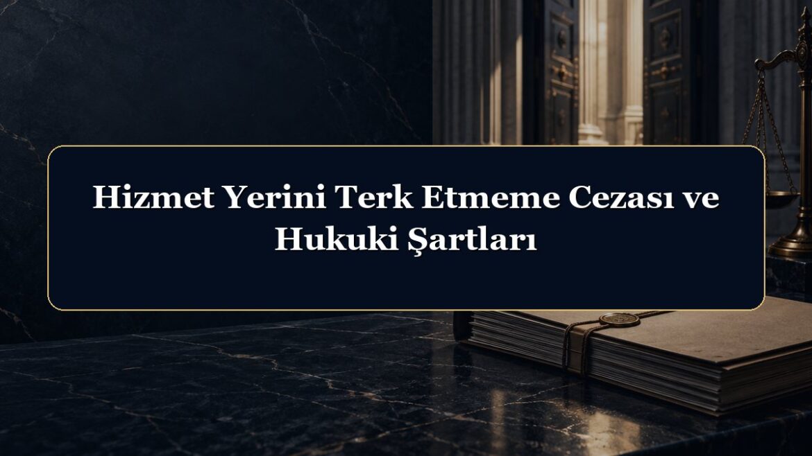 Hizmet Yerini Terk Etmeme Cezası ve Hukuki Şartları