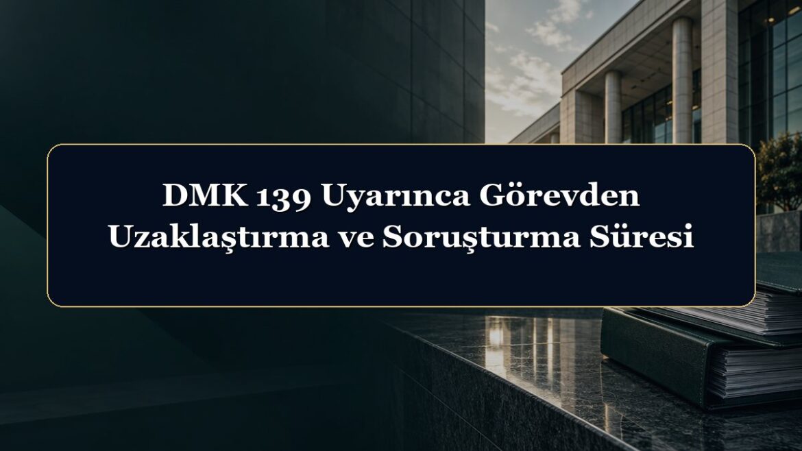 DMK 139 Uyarınca Görevden Uzaklaştırma ve Soruşturma Süresi