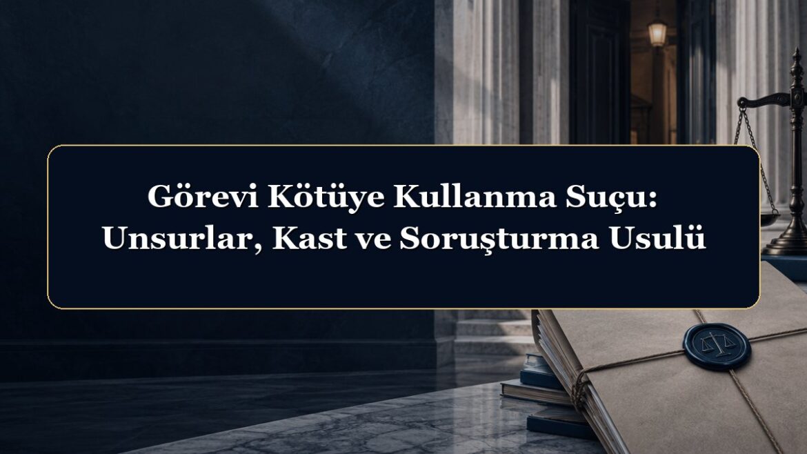 Görevi Kötüye Kullanma Suçu: Unsurlar, Kast ve Soruşturma Usulü