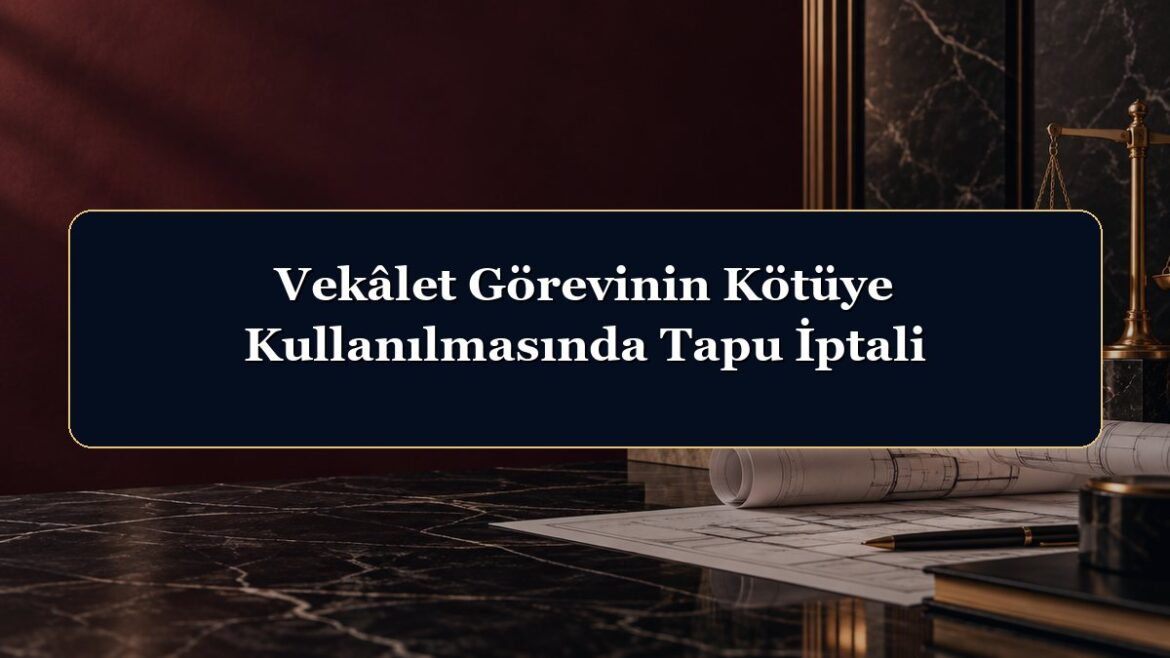 Vekâlet Görevinin Kötüye Kullanılmasında Tapu İptali