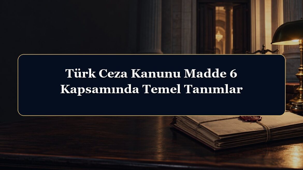 Türk Ceza Kanunu Madde 6 Kapsamında Temel Tanımlar