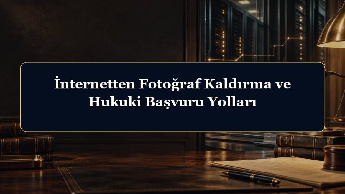 İnternetten Fotoğraf Kaldırma ve Hukuki Başvuru Yolları