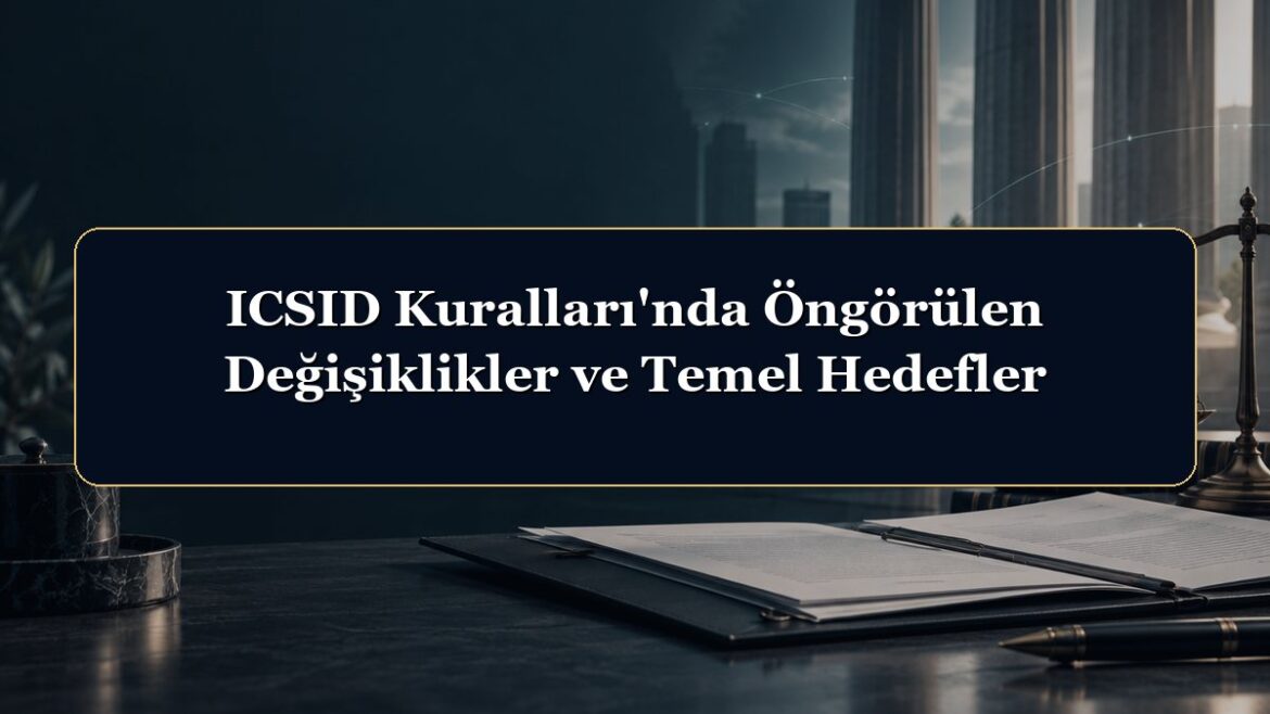 ICSID Kuralları'nda Öngörülen Değişiklikler ve Temel Hedefler
