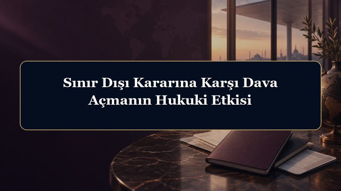 Sınır Dışı Kararına Karşı Dava Açmanın Hukuki Etkisi