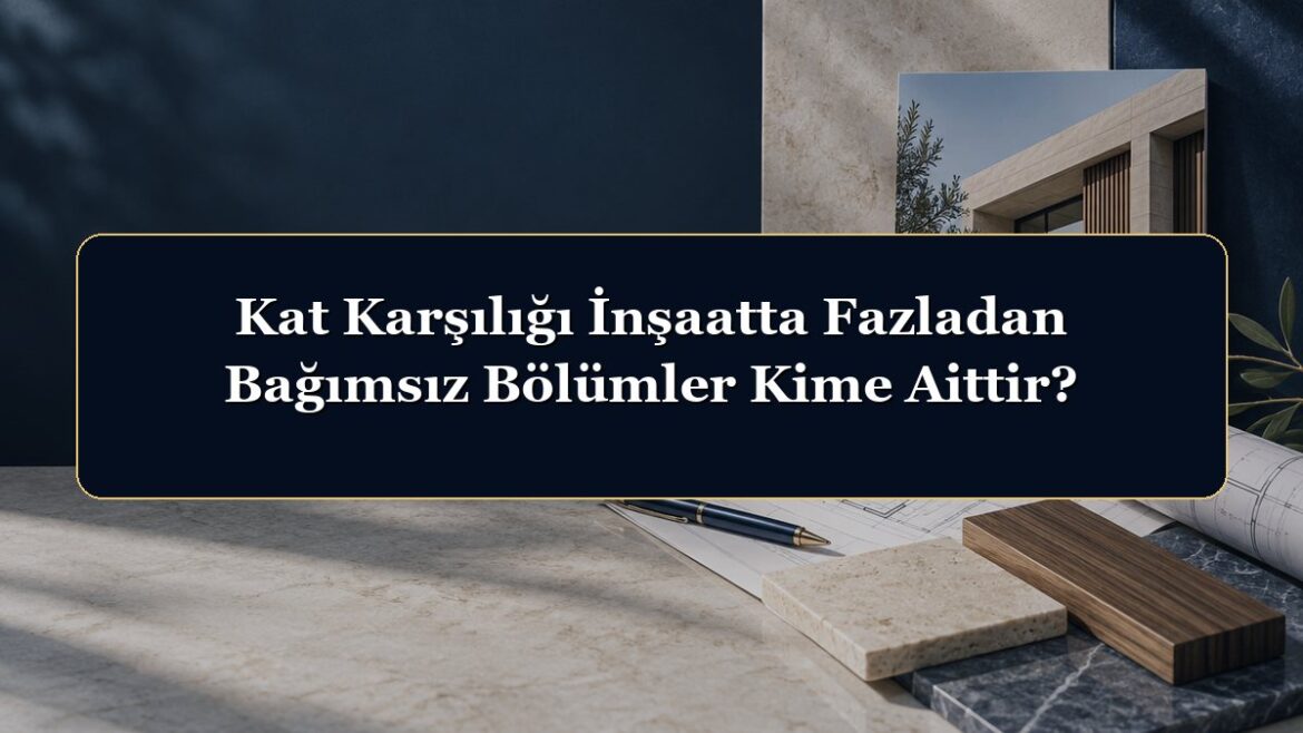 Kat Karşılığı İnşaatta Fazladan Bağımsız Bölümler Kime Aittir?