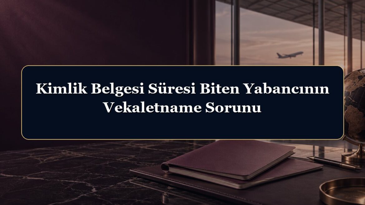 Kimlik Belgesi Süresi Biten Yabancının Vekaletname Sorunu