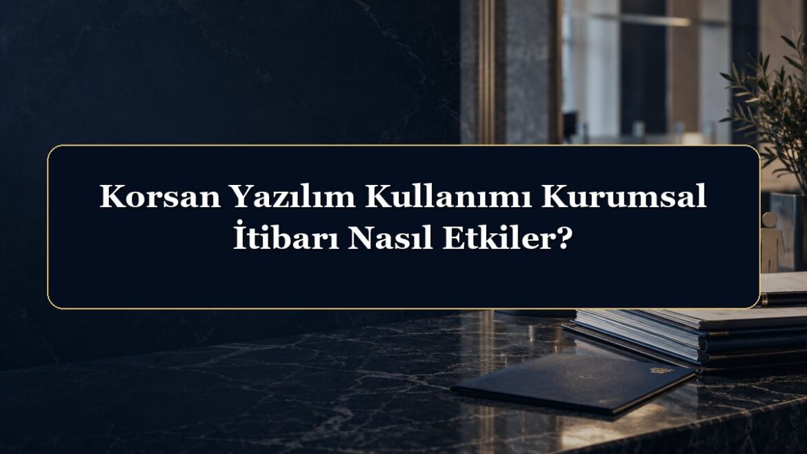 Korsan Yazılım Kullanımı Kurumsal İtibarı Nasıl Etkiler?
