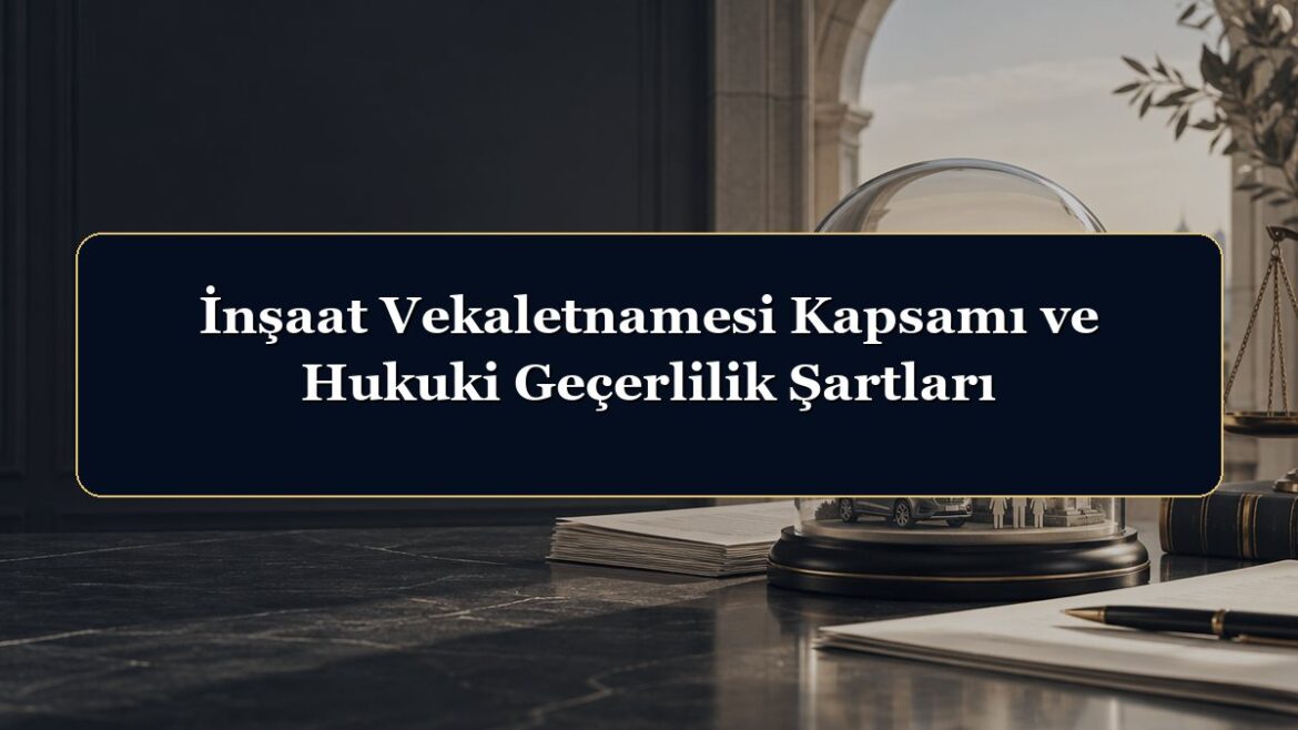 İnşaat Vekaletnamesi Kapsamı ve Hukuki Geçerlilik Şartları